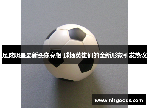 足球明星最新头像亮相 球场英雄们的全新形象引发热议