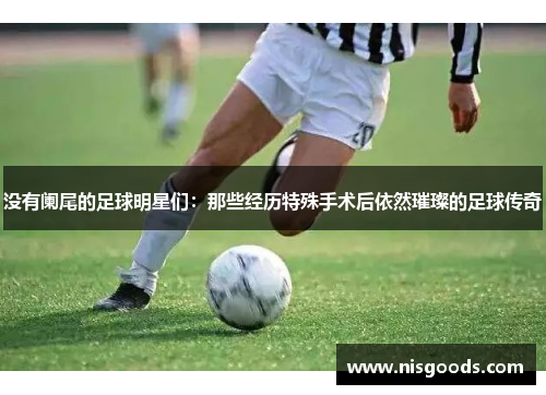 没有阑尾的足球明星们：那些经历特殊手术后依然璀璨的足球传奇
