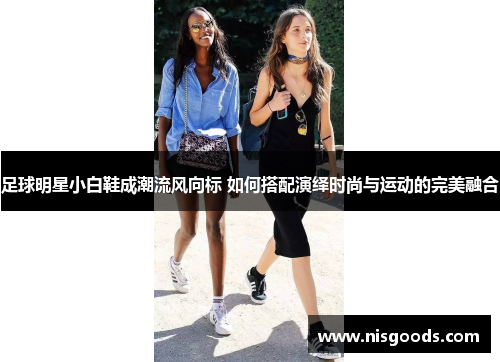 足球明星小白鞋成潮流风向标 如何搭配演绎时尚与运动的完美融合