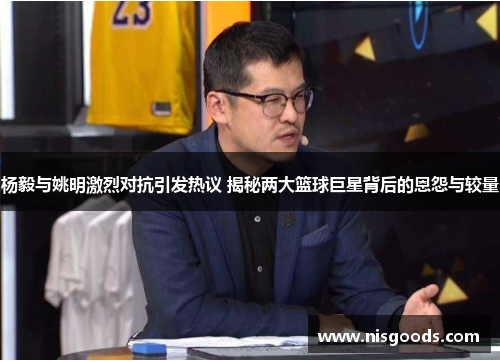 杨毅与姚明激烈对抗引发热议 揭秘两大篮球巨星背后的恩怨与较量