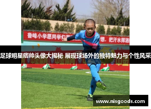足球明星痞帅头像大揭秘 展现球场外的独特魅力与个性风采